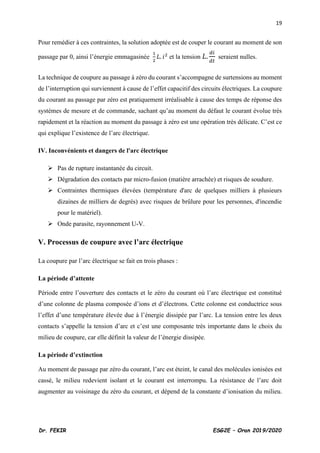 19
Dr. FEKIR ESG2E – Oran 2019/2020
Pour remédier à ces contraintes, la solution adoptée est de couper le courant au moment de son
passage par 0, ainsi l’énergie emmagasinée
1
2
𝐿. 𝑖2
et la tension 𝐿.
𝑑𝑖
𝑑𝑡
seraient nulles.
La technique de coupure au passage à zéro du courant s’accompagne de surtensions au moment
de l’interruption qui surviennent à cause de l’effet capacitif des circuits électriques. La coupure
du courant au passage par zéro est pratiquement irréalisable à cause des temps de réponse des
systèmes de mesure et de commande, sachant qu’au moment du défaut le courant évolue très
rapidement et la réaction au moment du passage à zéro est une opération très délicate. C’est ce
qui explique l’existence de l’arc électrique.
IV. Inconvénients et dangers de l'arc électrique
➢ Pas de rupture instantanée du circuit.
➢ Dégradation des contacts par micro-fusion (matière arrachée) et risques de soudure.
➢ Contraintes thermiques élevées (température d'arc de quelques milliers à plusieurs
dizaines de milliers de degrés) avec risques de brûlure pour les personnes, d'incendie
pour le matériel).
➢ Onde parasite, rayonnement U-V.
V. Processus de coupure avec l’arc électrique
La coupure par l’arc électrique se fait en trois phases :
La période d’attente
Période entre l’ouverture des contacts et le zéro du courant où l’arc électrique est constitué
d’une colonne de plasma composée d’ions et d’électrons. Cette colonne est conductrice sous
l’effet d’une température élevée due à l’énergie dissipée par l’arc. La tension entre les deux
contacts s’appelle la tension d’arc et c’est une composante très importante dans le choix du
milieu de coupure, car elle définit la valeur de l’énergie dissipée.
La période d’extinction
Au moment de passage par zéro du courant, l’arc est éteint, le canal des molécules ionisées est
cassé, le milieu redevient isolant et le courant est interrompu. La résistance de l’arc doit
augmenter au voisinage du zéro du courant, et dépend de la constante d’ionisation du milieu.
 