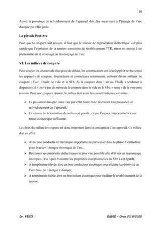 20
Dr. FEKIR ESG2E – Oran 2019/2020
Aussi, la puissance de refroidissement de l’appareil doit être supérieure à l’énergie de l’arc
dissipée par effet joule.
La période Post-Arc
Pour que la coupure soit réussie, il faut que la vitesse de régénération diélectrique soit plus
rapide que l’évolution de la tension transitoire de rétablissement TTR, sinon on assiste à un
phénomène de ré allumage ou réamorçage de l’arc
VI. Les milieux de coupure
Pour couper les courants de charge ou de défaut, les constructeurs ont développé et perfectionné
les appareils de coupure, disjoncteurs et contacteurs notamment, utilisant divers milieux de
coupure : l’air, l’huile, le vide et le SF6. Si la coupure dans l’air ou l’huile a tendance à
disparaître, il n’en va pas de même de la coupure dans le vide ou le SF6, « reine » de la moyenne
tension. Pour une coupure réussie, le milieu doit avoir les caractéristiques suivantes :
➢ La puissance dissipée dans l’arc par effet Joule reste inférieure à la puissance de
refroidissement de l’appareil,
➢ La vitesse de déionisation du milieu est grande, et que l’espace inter contacts à une
tenue diélectrique suffisante.
Le choix du milieu de coupure est donc important dans la conception d’un appareil. Ce milieu
doit en effet :
➢ Avoir une conductivité thermique importante en particulier dans la phase d’extinction
pour évacuer l’énergie thermique de l’arc,
➢ Retrouver ses propriétés diélectriques le plus vite possible afin d’éviter un réamorçage
intempestif (la figure 8 montre les propriétés exceptionnelles du SF6 à cet égard),
➢ À température élevée, être un bon conducteur électrique pour réduire la résistivité de
l’arc donc de l’énergie à dissiper,
➢ À température faible, être un bon isolant électrique pour faciliter le rétablissement de la
tension.
 