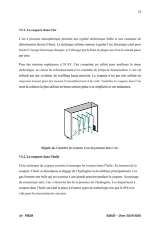 23
Dr. FEKIR ESG2E – Oran 2019/2020
VI.1. La coupure dans l’air
L’air à pression atmosphérique présente une rigidité diélectrique faible et une constante de
désionisation élevée (10ms). La technique utilisée consiste à garder l’arc électrique court pour
limiter l’énergie thermique dissipée, et l’allonger par le biais de plaque une fois le courant passe
par zéro.
Pour des tensions supérieures à 24 kV, l’air comprimé est utilisé pour améliorer la tenue
diélectrique, la vitesse de refroidissement et la constante de temps de désionisation. L’arc est
refroidi par des systèmes de soufflage haute pression. La coupure n’est pas très utilisée en
moyenne tension pour des raisons d’encombrement et de coût. Toutefois la coupure dans l’air
reste la solution la plus utilisée en basse tension grâce à sa simplicité et son endurance.
Figure 12. Chambre de coupure d’un disjoncteur dans l’air.
VI.2. La coupure dans l’huile
Cette technique de coupure consiste à immerger les contacts dans l’huile. Au moment de la
coupure, l’huile se décompose et dégage de l’hydrogène et du méthane principalement. Ces
gaz forment une bulle qui est soumise à une grande pression pendant la coupure. Au passage
du courant par zéro, l’arc s’éteint du fait de la présence de l’hydrogène. Les disjoncteurs à
coupure dans l’huile ont cédé la place à d’autres types de technologie tels que le SF6 et le
vide pour les inconvénients suivants :
 