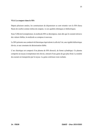 25
Dr. FEKIR ESG2E – Oran 2019/2020
VI.4. La coupure dans le SF6
Depuis plusieurs années, les constructeurs de disjoncteurs se sont orientés vers le SF6 (hexa
fluore de soufre) comme milieu de coupure, vu ses qualités chimiques et diélectriques.
Sous l’effet de la température, la molécule SF6 se décompose, mais dès que le courant retrouve
des valeurs faibles, la molécule se compose à nouveau.
Le SF6 présente une conductivité thermique équivalente à celle de l’air, une rigidité diélectrique
élevée, et une constante de désionisation faible.
L’arc électrique est composé d’un plasma de SF6 dissocié, de forme cylindrique. Ce plasma
comporte un noyau à température très élevée, entouré d’une gaine de gaz plus froid. La totalité
du courant est transportée par le noyau. La gaine extérieure reste isolante.
 