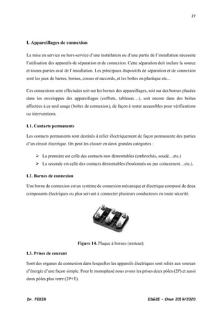 27
Dr. FEKIR ESG2E – Oran 2019/2020
I. Appareillages de connexion
La mise en service ou hors-service d’une installation ou d’une partie de l’installation nécessite
l’utilisation des appareils de séparation et de connexion. Cette séparation doit inclure la source
et toutes parties aval de l’installation. Les principaux dispositifs de séparation et de connexion
sont les jeux de barres, bornes, cosses et raccords, et les boîtes en plastique etc...
Ces connexions sont effectuées soit sur les bornes des appareillages, soit sur des bornes placées
dans les enveloppes des appareillages (coffrets, tableaux…), soit encore dans des boîtes
affectées à ce seul usage (boîtes de connexion), de façon à rester accessibles pour vérifications
ou interventions.
I.1. Contacts permanents
Les contacts permanents sont destinés à relier électriquement de façon permanente des parties
d’un circuit électrique. On peut les classer en deux grandes catégories :
➢ La première est celle des contacts non démontables (embrochés, soudé…etc.)
➢ La seconde est celle des contacts démontables (boulonnés ou par coincement…etc.).
I.2. Bornes de connexion
Une borne de connexion est un système de connexion mécanique et électrique composé de deux
composants électriques ou plus servant à connecter plusieurs conducteurs en toute sécurité.
Figure 14. Plaque à bornes (moteur).
I.3. Prises de courant
Sont des organes de connexion dans lesquelles les appareils électriques sont reliés aux sources
d’énergie d’une façon simple. Pour le monophasé nous avons les prises deux pôles (2P) et aussi
deux pôles plus terre (2P+T).
 