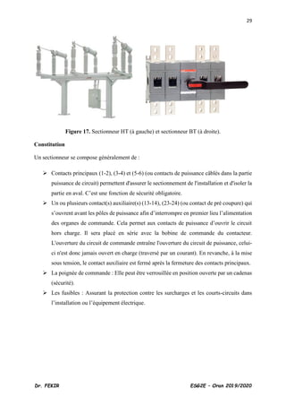 29
Dr. FEKIR ESG2E – Oran 2019/2020
Figure 17. Sectionneur HT (à gauche) et sectionneur BT (à droite).
Constitution
Un sectionneur se compose généralement de :
➢ Contacts principaux (1-2), (3-4) et (5-6) (ou contacts de puissance câblés dans la partie
puissance de circuit) permettent d'assurer le sectionnement de l'installation et d'isoler la
partie en aval. C’est une fonction de sécurité obligatoire.
➢ Un ou plusieurs contact(s) auxiliaire(s) (13-14), (23-24) (ou contact de pré coupure) qui
s’ouvrent avant les pôles de puissance afin d’interrompre en premier lieu l’alimentation
des organes de commande. Cela permet aux contacts de puissance d’ouvrir le circuit
hors charge. Il sera placé en série avec la bobine de commande du contacteur.
L'ouverture du circuit de commande entraîne l'ouverture du circuit de puissance, celui-
ci n'est donc jamais ouvert en charge (traversé par un courant). En revanche, à la mise
sous tension, le contact auxiliaire est fermé après la fermeture des contacts principaux.
➢ La poignée de commande : Elle peut être verrouillée en position ouverte par un cadenas
(sécurité).
➢ Les fusibles : Assurant la protection contre les surcharges et les courts-circuits dans
l’installation ou l’équipement électrique.
 