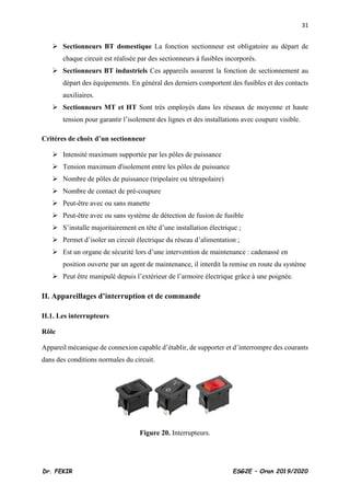 31
Dr. FEKIR ESG2E – Oran 2019/2020
➢ Sectionneurs BT domestique La fonction sectionneur est obligatoire au départ de
chaque circuit est réalisée par des sectionneurs à fusibles incorporés.
➢ Sectionneurs BT industriels Ces appareils assurent la fonction de sectionnement au
départ des équipements. En général des derniers comportent des fusibles et des contacts
auxiliaires.
➢ Sectionneurs MT et HT Sont très employés dans les réseaux de moyenne et haute
tension pour garantir l’isolement des lignes et des installations avec coupure visible.
Critères de choix d’un sectionneur
➢ Intensité maximum supportée par les pôles de puissance
➢ Tension maximum d'isolement entre les pôles de puissance
➢ Nombre de pôles de puissance (tripolaire ou tétrapolaire)
➢ Nombre de contact de pré-coupure
➢ Peut-être avec ou sans manette
➢ Peut-être avec ou sans système de détection de fusion de fusible
➢ S’installe majoritairement en tête d’une installation électrique ;
➢ Permet d’isoler un circuit électrique du réseau d’alimentation ;
➢ Est un organe de sécurité lors d’une intervention de maintenance : cadenassé en
position ouverte par un agent de maintenance, il interdit la remise en route du système
➢ Peut être manipulé depuis l’extérieur de l’armoire électrique grâce à une poignée.
II. Appareillages d’interruption et de commande
II.1. Les interrupteurs
Rôle
Appareil mécanique de connexion capable d’établir, de supporter et d’interrompre des courants
dans des conditions normales du circuit.
Figure 20. Interrupteurs.
 