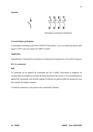 33
Dr. FEKIR ESG2E – Oran 2019/2020
Symbole
Interrupteur-sectionneur tétrapolaire.
Caractéristiques principales
L’interrupteur sectionneur peut être Uni/Bi/Tri/Tétra polaire ; avec un courant qui pourra aller
jusqu’à 1250 A sous une tension de 1000 V (en BT).
Application
Généralement, l’interrupteur-sectionneur est utilisé pour les manœuvres et les arrêts d’urgence.
II.3. Le contacteur
Rôle
Le contacteur est un appareil de commande qui sert à établir, interrompre et supporter les
courants dans les conditions normales de fonctionnement d’un circuit. C’est essentiellement un
appareil de commande et de contrôle capable d’effectuer un grand nombre de manœuvres sous
des courants de charges normaux.
L'intérêt du contacteur est de pouvoir être commandé à distance.
 