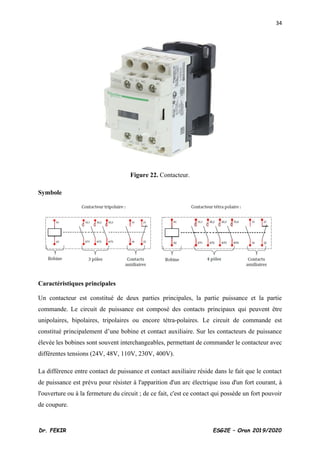 34
Dr. FEKIR ESG2E – Oran 2019/2020
Figure 22. Contacteur.
Symbole
Caractéristiques principales
Un contacteur est constitué de deux parties principales, la partie puissance et la partie
commande. Le circuit de puissance est composé des contacts principaux qui peuvent être
unipolaires, bipolaires, tripolaires ou encore tétra-polaires. Le circuit de commande est
constitué principalement d’une bobine et contact auxiliaire. Sur les contacteurs de puissance
élevée les bobines sont souvent interchangeables, permettant de commander le contacteur avec
différentes tensions (24V, 48V, 110V, 230V, 400V).
La différence entre contact de puissance et contact auxiliaire réside dans le fait que le contact
de puissance est prévu pour résister à l'apparition d'un arc électrique issu d'un fort courant, à
l'ouverture ou à la fermeture du circuit ; de ce fait, c'est ce contact qui possède un fort pouvoir
de coupure.
 