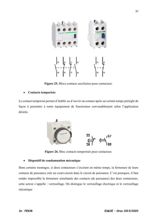 37
Dr. FEKIR ESG2E – Oran 2019/2020
Figure 25. Blocs contacts auxiliaires pour contacteur.
• Contacts temporisés
Le contact temporisé permet d’établir ou d’ouvrir un contact après un certain temps préréglé de
façon à permettre à notre équipement de fonctionner convenablement selon l’application
désirée.
Figure 26. Bloc contacts temporisés pour contacteur.
• Dispositif de condamnation mécanique
Dans certains montages, si deux contacteurs s’excitent en même temps, la fermeture de leurs
contacts de puissance crée un court-circuit dans le circuit de puissance. C’est pourquoi, il faut
rendre impossible la fermeture simultanée des contacts (de puissance) des deux contacteurs,
cette action s’appelle : verrouillage. On distingue le verrouillage électrique et le verrouillage
mécanique
 