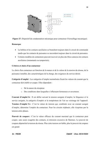 38
Dr. FEKIR ESG2E – Oran 2019/2020
Figure 27. Dispositif de condamnation mécanique pour contacteur (Verouillage mecanique).
Remarque
• La bobine et les contacts auxiliaires se branchent toujours dans le circuit de commande
tandis que les contacts de puissance se raccordent toujours dans le circuit de puissance.
• Certains modèles de contacteurs peuvent recevoir en plus des blocs annexes de contacts
auxiliaires (instantanés ou temporisés).
Critères et choix d’un contacteur
Le choix d'un contacteur est fonction de la nature et de la valeur de la tension du réseau, de la
puissance installée, des caractéristiques de la charge, des exigences du service désiré.
Catégorie d’emploi : Les catégories d’emploi normalisées fixent les valeurs de courant que le
contacteur doit établir et couper. Elles dépendent :
o De la nature du récepteur.
o Des conditions dans lesquelles s’effectuent fermetures et ouvertures.
Courant d’emploi Ie : Il est défini suivant la tension assignée d’emploi, la fréquence et le
service assignés, la catégorie d’emploi et la température de l’air au voisinage de l’appareil.
Tension d’emploi Ue : C’est la valeur de tension qui, combinée avec un courant assigné
d’emploi, détermine l’emploi du contacteur. Pour les circuits triphasés, elle s'exprime par la
tension entre phases.
Pouvoir de coupure : C’est la valeur efficace du courant maximal que le contacteur peut
couper, sans usure exagérée des contacts, ni émission excessive de flammes. Le pouvoir de
coupure dépend de la tension du réseau. Plus cette tension est faible, plus le pouvoir de coupure
est grand.
 
