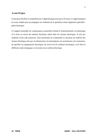 3
Dr. FEKIR ESG2E – Oran 2019/2020
Avant-Propos
Conçu pour faciliter la compréhension, l’apprentissage ainsi que la révision, ce support propose
un cours simple pour accompagner les étudiants de la quatrième année Ingéniorat spécialité :
génie électrique.
Ce support rassemble les connaissances essentielles traitant le fonctionnement, la technologie
et la mise en œuvre du matériel électrique utilisé dans les réseaux électriques. Il sert aux
étudiants d’une aide précieuse, leurs permettant de comprendre la structure du matériel des
réseaux électriques tels que, les disjoncteurs, les interrupteurs, les sectionneurs, les contacteurs,
de spécifier les équipements électriques, de savoir lire les schémas électriques, et de faire la
différence entre marquages se trouvant sur un schéma électrique.
 