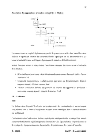 42
Dr. FEKIR ESG2E – Oran 2019/2020
Association des appareils de protection : sélectivité et filiation
Un courant traverse en général plusieurs appareils de protection en série, dont les calibres sont
calculés et répartis en fonction des différents circuits à protéger. En cas de surintensité il y a
bonne sélectivité lorsque seul l'appareil protégeant le circuit en défaut fonctionne.
Mais il faut aussi assurer la protection de l'installation en cas de fort court-circuit : c'est le rôle
de la filiation.
➢ Sélectivité ampèremétrique : répartition des valeurs de courant d'emploi : calibre Amont
> calibre Aval.
➢ Sélectivité chronométrique : échelonnement des temps de déclenchement : délai de
coupure Amont > délai de coupure Aval.
➢ Filiation : utilisation répartie des pouvoirs de coupure des appareils de protection :
pouvoir de coupure Amont > pouvoir de coupure Aval
III.1. Le fusible
Rôle
Un fusible est un dispositif de sécurité qui protège contre les courts-circuits et les surcharges.
Il se présente sous la forme d’un cylindre, en verre ou en céramique, dont le cœur est traversé
par un filament.
Ce filament fond (d’où le nom « fusible », qui signifie « qui peut fondre ») lorsqu’il est soumis
à une trop forte chaleur engendrée par une surintensité. Cela a pour effet de couper le circuit et
de protéger les équipements contre d’éventuelles dégradations ou des risques d’incendie.
 