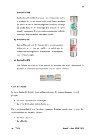 47
Dr. FEKIR ESG2E – Oran 2019/2020
Les fusibles aM
Les fusibles aM sont des fusibles dit « accompagnement moteur
», protègent les circuits contre les fortes surcharges ainsi que
les courts-circuits. Ils sont conçus pour résister à une surcharge
de courte durée tel le démarrage d’un moteur. Ils seront
associés à un système de protection thermique contre les faibles
surcharges. Les inscriptions sont écrites en vert.
b) Les fusibles aD
Les fusibles AD sont des fusibles dits « accompagnement
disjoncteur », ce type de fusibles est utilisé par les
distributeurs sur la partie de branchement. Les inscriptions
sont écrites en rouges.
c) Les fusibles UR
Les fusibles ultra-rapides (UR) assurent la protection des semi- conducteurs de
puissance et les circuits qui fonctionnent avec une tension continue.
Choix d’un fusible
Le choix d'un fusible doit être fondé sur la connaissance des caractéristiques du circuit à
protéger :
✓ Le circuit de distribution, fusibles gG;
✓ Le circuit d’utilisation moteur, fusible aM.
Une protection par fusible peut s’appliquer à un départ (ligne) ou à un récepteur. Le choix du
fusible s’effectue sur les points suivants :
✓ La classe : gG ou aM.
✓ Le calibre In
 
