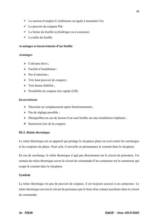 48
Dr. FEKIR ESG2E – Oran 2019/2020
✓ La tension d’emploi U (inférieure ou égale à nominale Un)
✓ Le pouvoir de coupure Pdc
✓ La forme du fusible (cylindrique ou à couteaux)
✓ La taille du fusible
Avantages et inconvénients d’un fusible
Avantages
➢ Coût peu élevé ;
➢ Facilité d’installation ;
➢ Pas d’entretien ;
➢ Très haut pouvoir de coupure ;
➢ Très bonne fiabilité ;
➢ Possibilité de coupure très rapide (UR).
Inconvénients
➢ Nécessite un remplacement après fonctionnement ;
➢ Pas de réglage possible ;
➢ Déséquilibre en cas de fusion d’un seul fusible sur une installation triphasée ;
➢ Surtension lors de la coupure.
III.2. Relais thermique
Le relais thermique est un appareil qui protège le récepteur placé en aval contre les surcharges
et les coupures de phase. Pour cela, il surveille en permanence le courant dans le récepteur.
En cas de surcharge, le relais thermique n’agit pas directement sur le circuit de puissance. Un
contact du relais thermique ouvre le circuit de commande d’un contacteur est le contacteur qui
coupe le courant dans le récepteur.
Symbole
Le relais thermique n'a pas de pouvoir de coupure, il est toujours associé à un contacteur. Le
relais thermique ouvrira le circuit de puissance par le biais d'un contact auxiliaire dans le circuit
de commande.
 