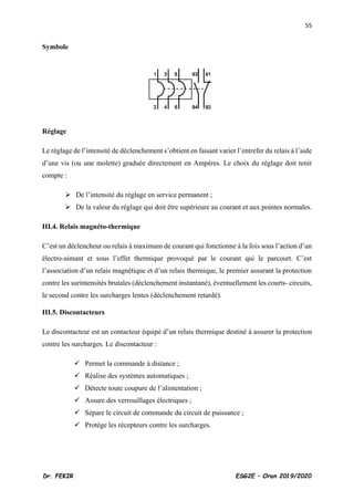 55
Dr. FEKIR ESG2E – Oran 2019/2020
Symbole
Réglage
Le réglage de l’intensité de déclenchement s’obtient en faisant varier l’entrefer du relais à l’aide
d’une vis (ou une molette) graduée directement en Ampères. Le choix du réglage doit tenir
compte :
➢ De l’intensité du réglage en service permanent ;
➢ De la valeur du réglage qui doit être supérieure au courant et aux pointes normales.
III.4. Relais magnéto-thermique
C’est un déclencheur ou relais à maximum de courant qui fonctionne à la fois sous l’action d’un
électro-aimant et sous l’effet thermique provoqué par le courant qui le parcourt. C’est
l’association d’un relais magnétique et d’un relais thermique, le premier assurant la protection
contre les surintensités brutales (déclenchement instantané), éventuellement les courts- circuits,
le second contre les surcharges lentes (déclenchement retardé).
III.5. Discontacteurs
Le discontacteur est un contacteur équipé d’un relais thermique destiné à assurer la protection
contre les surcharges. Le discontacteur :
✓ Permet la commande à distance ;
✓ Réalise des systèmes automatiques ;
✓ Détecte toute coupure de l’alimentation ;
✓ Assure des verrouillages électriques ;
✓ Sépare le circuit de commande du circuit de puissance ;
✓ Protège les récepteurs contre les surcharges.
 