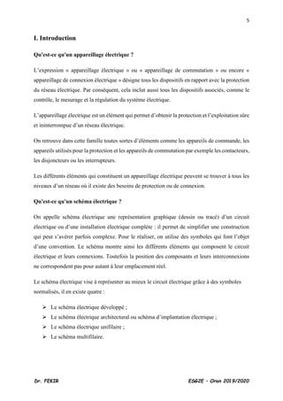 5
Dr. FEKIR ESG2E – Oran 2019/2020
I. Introduction
Qu'est-ce qu'un appareillage électrique ?
L’expression « appareillage électrique » ou « appareillage de commutation » ou encore «
appareillage de connexion électrique » désigne tous les dispositifs en rapport avec la protection
du réseau électrique. Par conséquent, cela inclut aussi tous les dispositifs associés, comme le
contrôle, le mesurage et la régulation du système électrique.
L’appareillage électrique est un élément qui permet d’obtenir la protection et l’exploitation sûre
et ininterrompue d’un réseau électrique.
On retrouve dans cette famille toutes sortes d’éléments comme les appareils de commande, les
appareils utilisés pour la protection et les appareils de commutation par exemple les contacteurs,
les disjoncteurs ou les interrupteurs.
Les différents éléments qui constituent un appareillage électrique peuvent se trouver à tous les
niveaux d’un réseau où il existe des besoins de protection ou de connexion.
Qu'est-ce qu'un schéma électrique ?
On appelle schéma électrique une représentation graphique (dessin ou tracé) d’un circuit
électrique ou d’une installation électrique complète : il permet de simplifier une construction
qui peut s’avérer parfois complexe. Pour le réaliser, on utilise des symboles qui font l’objet
d’une convention. Le schéma montre ainsi les différents éléments qui composent le circuit
électrique et leurs connexions. Toutefois la position des composants et leurs interconnexions
ne correspondent pas pour autant à leur emplacement réel.
Le schéma électrique vise à représenter au mieux le circuit électrique grâce à des symboles
normalisés, il en existe quatre :
➢ Le schéma électrique développé ;
➢ Le schéma électrique architectural ou schéma d’implantation électrique ;
➢ Le schéma électrique unifilaire ;
➢ Le schéma multifilaire.
 