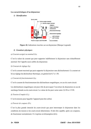 60
Dr. FEKIR ESG2E – Oran 2019/2020
Les caractéristiques d’un disjoncteur
1) Identification
Figure 42. Indications inscrites sur un disjoncteur (Marque Legrand).
2) Grandeurs physiques
a) Courant assigné ou nominal (IN).
C’est la valeur du courant que peut supporter indéfiniment le disjoncteur sans échauffement
anormal. On l’appelle aussi calibre du disjoncteur.
b) Courant de réglage (IR).
C’est le courant maximal que peut supporter le disjoncteur sans déclenchement. Ce courant est
lié au réglage du déclencheur thermique, en général de 0,7 à 1 IN.
c) Courant de fonctionnement (Im).
C’est le courant de fonctionnement des déclencheurs magnétiques, en cas de court-circuit.
Les déclencheurs magnétiques ont pour rôle de provoquer l’ouverture du disjoncteur en cas de
surcharge brutale ou de court-circuit. La valeur de Im peut varier entre 2,8 IN et 15 IN.
d) Tension d’emploi (Ue).
C’est la tension pour laquelle l’appareil peut être utilisé.
e) Pouvoir de coupure (Pc)
C’est la plus grande intensité de court-circuit que peut interrompre le disjoncteur dans les
conditions de tension et de court-circuit déterminées. Il doit être capable, après ces coupures,
de fonctionner normalement. Il s’exprime en kiloampères (kA).
 