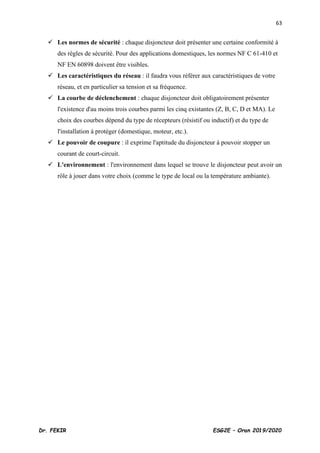 63
Dr. FEKIR ESG2E – Oran 2019/2020
✓ Les normes de sécurité : chaque disjoncteur doit présenter une certaine conformité à
des règles de sécurité. Pour des applications domestiques, les normes NF C 61-410 et
NF EN 60898 doivent être visibles.
✓ Les caractéristiques du réseau : il faudra vous référer aux caractéristiques de votre
réseau, et en particulier sa tension et sa fréquence.
✓ La courbe de déclenchement : chaque disjoncteur doit obligatoirement présenter
l'existence d'au moins trois courbes parmi les cinq existantes (Z, B, C, D et MA). Le
choix des courbes dépend du type de récepteurs (résistif ou inductif) et du type de
l'installation à protéger (domestique, moteur, etc.).
✓ Le pouvoir de coupure : il exprime l'aptitude du disjoncteur à pouvoir stopper un
courant de court-circuit.
✓ L'environnement : l'environnement dans lequel se trouve le disjoncteur peut avoir un
rôle à jouer dans votre choix (comme le type de local ou la température ambiante).
 