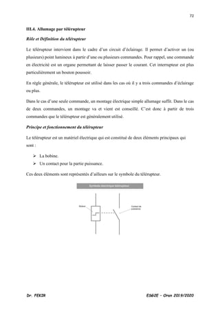72
Dr. FEKIR ESG2E – Oran 2019/2020
III.4. Allumage par télérupteur
Rôle et Définition du télérupteur
Le télérupteur intervient dans le cadre d’un circuit d’éclairage. Il permet d’activer un (ou
plusieurs) point lumineux à partir d’une ou plusieurs commandes. Pour rappel, une commande
en électricité est un organe permettant de laisser passer le courant. Cet interrupteur est plus
particulièrement un bouton poussoir.
En règle générale, le télérupteur est utilisé dans les cas où il y a trois commandes d’éclairage
ou plus.
Dans le cas d’une seule commande, un montage électrique simple allumage suffit. Dans le cas
de deux commandes, un montage va et vient est conseillé. C’est donc à partir de trois
commandes que le télérupteur est généralement utilisé.
Principe et fonctionnement du télérupteur
Le télérupteur est un matériel électrique qui est constitué de deux éléments principaux qui
sont :
➢ La bobine.
➢ Un contact pour la partie puissance.
Ces deux éléments sont représentés d’ailleurs sur le symbole du télérupteur.
 