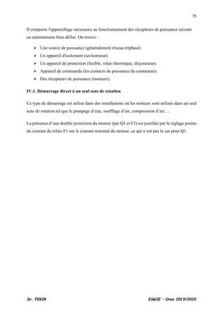 75
Dr. FEKIR ESG2E – Oran 2019/2020
Il comporte l'appareillage nécessaire au fonctionnement des récepteurs de puissance suivant
un automatisme bien défini. On trouve :
➢ Une source de puissance (généralement réseau triphasé).
➢ Un appareil d'isolement (sectionneur).
➢ Un appareil de protection (fusible, relais thermique, disjoncteur).
➢ Appareil de commande (les contacts de puissance du contacteur).
➢ Des récepteurs de puissance (moteurs).
IV.1. Démarrage direct à un seul sens de rotation
Ce type de démarrage est utilisé dans des installations où les moteurs sont utilisés dans un seul
sens de rotation tel que le pompage d’eau, soufflage d’air, compression d’air….
La présence d’une double protection du moteur (par Q1 et F1) est justifiée par le réglage pointu
du courant du relais F1 sur le courant nominal du moteur, ce qui n’est pas le cas pour Q1.
 