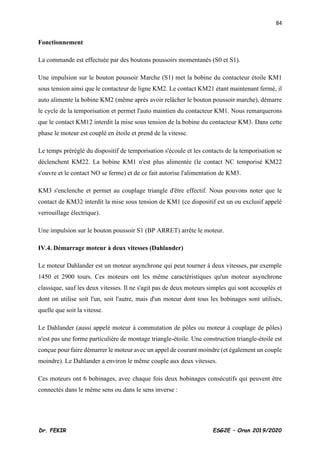 84
Dr. FEKIR ESG2E – Oran 2019/2020
Fonctionnement
La commande est effectuée par des boutons poussoirs momentanés (S0 et S1).
Une impulsion sur le bouton poussoir Marche (S1) met la bobine du contacteur étoile KM1
sous tension ainsi que le contacteur de ligne KM2. Le contact KM21 étant maintenant fermé, il
auto alimente la bobine KM2 (même après avoir relâcher le bouton poussoir marche), démarre
le cycle de la temporisation et permet l'auto maintien du contacteur KM1. Nous remarquerons
que le contact KM12 interdit la mise sous tension de la bobine du contacteur KM3. Dans cette
phase le moteur est couplé en étoile et prend de la vitesse.
Le temps préréglé du dispositif de temporisation s'écoule et les contacts de la temporisation se
déclenchent KM22. La bobine KM1 n'est plus alimentée (le contact NC temporisé KM22
s'ouvre et le contact NO se ferme) et de ce fait autorise l'alimentation de KM3.
KM3 s'enclenche et permet au couplage triangle d'être effectif. Nous pouvons noter que le
contact de KM32 interdit la mise sous tension de KM1 (ce dispositif est un ou exclusif appelé
verrouillage électrique).
Une impulsion sur le bouton poussoir S1 (BP ARRET) arrête le moteur.
IV.4. Démarrage moteur à deux vitesses (Dahlander)
Le moteur Dahlander est un moteur asynchrone qui peut tourner à deux vitesses, par exemple
1450 et 2900 tours. Ces moteurs ont les même caractéristiques qu'un moteur asynchrone
classique, sauf les deux vitesses. Il ne s'agit pas de deux moteurs simples qui sont accouplés et
dont on utilise soit l'un, soit l'autre, mais d'un moteur dont tous les bobinages sont utilisés,
quelle que soit la vitesse.
Le Dahlander (aussi appelé moteur à commutation de pôles ou moteur à couplage de pôles)
n'est pas une forme particulière de montage triangle-étoile. Une construction triangle-étoile est
conçue pour faire démarrer le moteur avec un appel de courant moindre (et également un couple
moindre). Le Dahlander a environ le même couple aux deux vitesses.
Ces moteurs ont 6 bobinages, avec chaque fois deux bobinages consécutifs qui peuvent être
connectés dans le même sens ou dans le sens inverse :
 