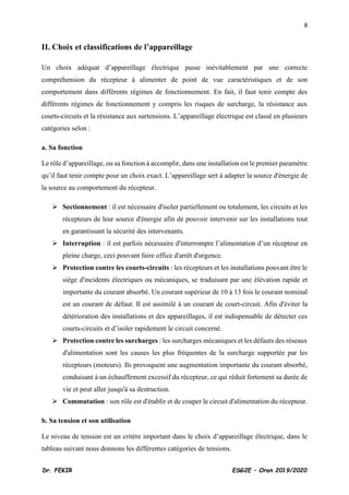 8
Dr. FEKIR ESG2E – Oran 2019/2020
II. Choix et classifications de l’appareillage
Un choix adéquat d’appareillage électrique passe inévitablement par une correcte
compréhension du récepteur à alimenter de point de vue caractéristiques et de son
comportement dans différents régimes de fonctionnement. En fait, il faut tenir compte des
différents régimes de fonctionnement y compris les risques de surcharge, la résistance aux
courts-circuits et la résistance aux surtensions. L’appareillage électrique est classé en plusieurs
catégories selon :
a. Sa fonction
Le rôle d’appareillage, ou sa fonction à accomplir, dans une installation est le premier paramètre
qu’il faut tenir compte pour un choix exact. L’appareillage sert à adapter la source d'énergie de
la source au comportement du récepteur.
➢ Sectionnement : il est nécessaire d'isoler partiellement ou totalement, les circuits et les
récepteurs de leur source d'énergie afin de pouvoir intervenir sur les installations tout
en garantissant la sécurité des intervenants.
➢ Interruption : il est parfois nécessaire d'interrompre l’alimentation d’un récepteur en
pleine charge, ceci pouvant faire office d'arrêt d'urgence.
➢ Protection contre les courts-circuits : les récepteurs et les installations pouvant être le
siège d'incidents électriques ou mécaniques, se traduisant par une élévation rapide et
importante du courant absorbé. Un courant supérieur de 10 à 13 fois le courant nominal
est un courant de défaut. Il est assimilé à un courant de court-circuit. Afin d'éviter la
détérioration des installations et des appareillages, il est indispensable de détecter ces
courts-circuits et d’isoler rapidement le circuit concerné.
➢ Protection contre les surcharges : les surcharges mécaniques et les défauts des réseaux
d'alimentation sont les causes les plus fréquentes de la surcharge supportée par les
récepteurs (moteurs). Ils provoquent une augmentation importante du courant absorbé,
conduisant à un échauffement excessif du récepteur, ce qui réduit fortement sa durée de
vie et peut aller jusqu'à sa destruction.
➢ Commutation : son rôle est d'établir et de couper le circuit d'alimentation du récepteur.
b. Sa tension et son utilisation
Le niveau de tension est un critère important dans le choix d’appareillage électrique, dans le
tableau suivant nous donnons les différentes catégories de tensions.
 