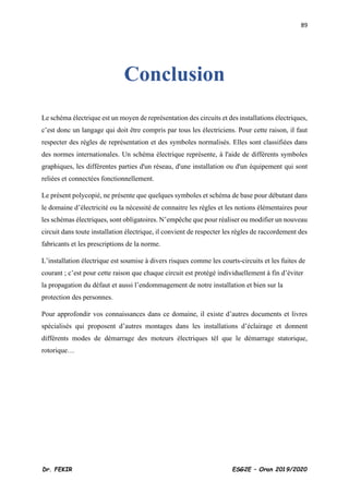 89
Dr. FEKIR ESG2E – Oran 2019/2020
Conclusion
Le schéma électrique est un moyen de représentation des circuits et des installations électriques,
c’est donc un langage qui doit être compris par tous les électriciens. Pour cette raison, il faut
respecter des règles de représentation et des symboles normalisés. Elles sont classifiées dans
des normes internationales. Un schéma électrique représente, à l'aide de différents symboles
graphiques, les différentes parties d'un réseau, d'une installation ou d'un équipement qui sont
reliées et connectées fonctionnellement.
Le présent polycopié, ne présente que quelques symboles et schéma de base pour débutant dans
le domaine d’électricité ou la nécessité de connaitre les règles et les notions élémentaires pour
les schémas électriques, sont obligatoires. N’empêche que pour réaliser ou modifier un nouveau
circuit dans toute installation électrique, il convient de respecter les règles de raccordement des
fabricants et les prescriptions de la norme.
L’installation électrique est soumise à divers risques comme les courts-circuits et les fuites de
courant ; c’est pour cette raison que chaque circuit est protégé individuellement à fin d’éviter
la propagation du défaut et aussi l’endommagement de notre installation et bien sur la
protection des personnes.
Pour approfondir vos connaissances dans ce domaine, il existe d’autres documents et livres
spécialisés qui proposent d’autres montages dans les installations d’éclairage et donnent
différents modes de démarrage des moteurs électriques tél que le démarrage statorique,
rotorique…
 