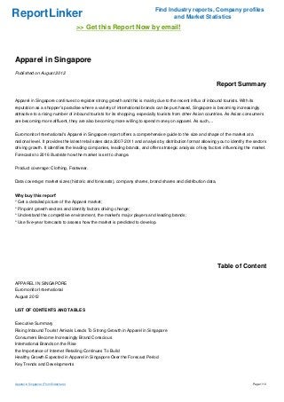Find Industry reports, Company profiles
ReportLinker                                                                        and Market Statistics
                                         >> Get this Report Now by email!



Apparel in Singapore
Published on August 2012

                                                                                                               Report Summary

Apparel in Singapore continues to register strong growth and this is mainly due to the recent influx of inbound tourists. With its
reputation as a shopper's paradise where a variety of international brands can be purchased, Singapore is becoming increasingly
attractive to a rising number of inbound tourists for its shopping, especially tourists from other Asian countries. As Asian consumers
are becoming more affluent, they are also becoming more willing to spend money on apparel. As such,...


Euromonitor International's Apparel in Singapore report offers a comprehensive guide to the size and shape of the market at a
national level. It provides the latest retail sales data 2007-2011 and analysis by distribution format allowing you to identify the sectors
driving growth. It identifies the leading companies, leading brands, and offers strategic analysis of key factors influencing the market.
Forecasts to 2016 illustrate how the market is set to change.


Product coverage: Clothing, Footwear.


Data coverage: market sizes (historic and forecasts), company shares, brand shares and distribution data.


Why buy this report'
* Get a detailed picture of the Apparel market;
* Pinpoint growth sectors and identify factors driving change;
* Understand the competitive environment, the market's major players and leading brands;
* Use five-year forecasts to assess how the market is predicted to develop.




                                                                                                               Table of Content

APPAREL IN SINGAPORE
Euromonitor International
August 2012


LIST OF CONTENTS AND TABLES


Executive Summary
Rising Inbound Tourist Arrivals Leads To Strong Growth in Apparel in Singapore
Consumers Become Increasingly Brand Conscious
International Brands on the Rise
the Importance of Internet Retailing Continues To Build
Healthy Growth Expected in Apparel in Singapore Over the Forecast Period
Key Trends and Developments



Apparel in Singapore (From Slideshare)                                                                                             Page 1/10
 