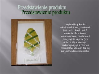 Wybraliśmy kartki
okolicznościowe, ponieważ
  jest dużo okazji do ich
    robienia. Są robione
własnoręcznie, dokładnie i
  precyzyjnie, a przy tym
   dobrze się sprzedają.
 Wykonujemy je z resztek
materiałów, dlatego też są
przyjazne dla środowiska.
 