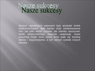 Naszym największym sukcesem była sprzedaż kartek
okolicznościowych. Było bardzo duże zainteresowanie
nimi ,nie tylko wśród uczniów, ale również nauczycieli.
Kartki okolicznościowe znacznie zwiększyły nasze
przychody. Dzięki temu nasza firma stała się bardziej
sławna i rozpoznawalna, a tym samym zyskała nowych
klientów.
 