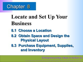 Chapter 8

Locate and Set Up Your
Business
8.1 Choose a Location
8.2 Obtain Space and Design the
Physical Layout
8.3 Purchase Equipment, Supplies,
and Inventory
Entrepreneurship: Ideas in Action 5e
© 2011 Cengage Learning. All rights reserved. May not be scanned, copied or duplicated, or posted to a publicly accessible website, in whole or in part.

 