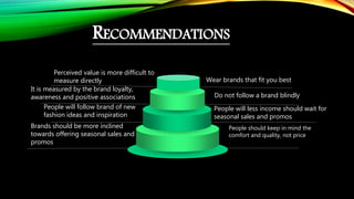 RECOMMENDATIONS
Perceived value is more difficult to
measure directly
It is measured by the brand loyalty,
awareness and positive associations
People will follow brand of new
fashion ideas and inspiration
Brands should be more inclined
towards offering seasonal sales and
promos
Wear brands that fit you best
Do not follow a brand blindly
People will less income should wait for
seasonal sales and promos
People should keep in mind the
comfort and quality, not price
 