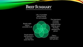 BRIEF SUMMARY
Life is incomplete
without brands
for some people
The importance
of brands
cannot be
neglected while
looking upon
the living
standard of a
person
Data is
collected from
both genders
People believe
that going to a
brand store
saves their time
Brands make
fashion
accessible to all
 