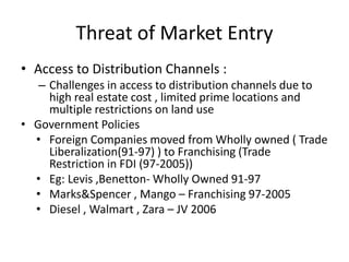 Threat of Market Entry
• Access to Distribution Channels :
– Challenges in access to distribution channels due to
high real estate cost , limited prime locations and
multiple restrictions on land use
• Government Policies
• Foreign Companies moved from Wholly owned ( Trade
Liberalization(91-97) ) to Franchising (Trade
Restriction in FDI (97-2005))
• Eg: Levis ,Benetton- Wholly Owned 91-97
• Marks&Spencer , Mango – Franchising 97-2005
• Diesel , Walmart , Zara – JV 2006
 