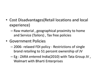 • Cost Disadvantages(Retail locations and local
experience)
– Raw material , geographical proximity to home
and Service (Tailors) , Tax free policies
• Government Policies
– 2006- relaxed FDI policy - Restrictions of single
brand retailing to 51 percent ownership of JV
– Eg : ZARA entered India(2010) with Tata Group JV ,
Walmart with Bharti Enterprises
 