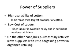 Power of Suppliers
• High availability of cotton.
– India ranks third largest producer of cotton.
• Low Cost of Labour.
– Since labour is available easily and in sufficient
number,cost is less.
• On the other hand,bulk purchases by retailers
leave suppliers with little bargaining power in
organized retailing.
 