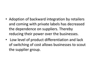 • Adoption of backward integration by retailers
and coming with private labels has decreased
the dependence on suppliers. Thereby
reducing their power over the businesses.
• Low level of product differentiation and lack
of switching of cost allows businesses to scout
the supplier group.
 