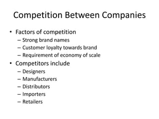 Competition Between Companies
• Factors of competition
– Strong brand names
– Customer loyalty towards brand
– Requirement of economy of scale
• Competitors include
– Designers
– Manufacturers
– Distributors
– Importers
– Retailers
 