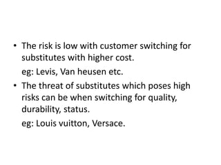 • The risk is low with customer switching for
substitutes with higher cost.
eg: Levis, Van heusen etc.
• The threat of substitutes which poses high
risks can be when switching for quality,
durability, status.
eg: Louis vuitton, Versace.
 