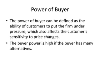 Power of Buyer
• The power of buyer can be defined as the
ability of customers to put the firm under
pressure, which also affects the customer's
sensitivity to price changes.
• The buyer power is high if the buyer has many
alternatives.
 