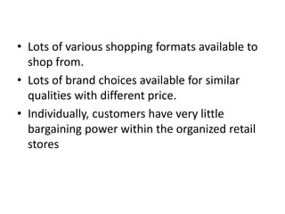 • Lots of various shopping formats available to
shop from.
• Lots of brand choices available for similar
qualities with different price.
• Individually, customers have very little
bargaining power within the organized retail
stores
 