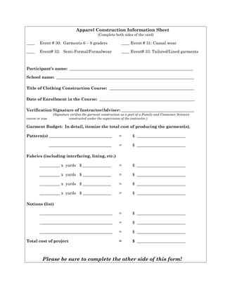 Apparel Construction Information Sheet
(Complete both sides of the card)
____ Event # 30: Garments 6 – 9 graders ____ Event # 31: Casual wear
____ Event# 32: Semi-Formal/Formalwear ____ Event# 33: Tailored/Lined garments
Participant’s name: _____________________________________________________________
School name: ____________________________________________________________________
Title of Clothing Construction Course: __________________________________________
Date of Enrollment in the Course: _______________________________________________
Verification Signature of Instructor/Adviser: ____________________________________
(Signature verifies the garment construction as a part of a Family and Consumer Sciences
course or was constructed under the supervision of the instructor.)
Garment Budget: In detail, itemize the total cost of producing the garment(s).
Pattern(s) _______________________________ = $ ________________________
_______________________________ = $ ________________________
Fabrics (including interfacing, lining, etc.)
__________ x yards $ ______________ = $ ________________________
__________ x yards $ ______________ = $ ________________________
__________ x yards $ ______________ = $ ________________________
__________ x yards $ ______________ = $ ________________________
Notions (list)
____________________________________ = $ ________________________
____________________________________ = $ ________________________
____________________________________ = $ ________________________
Total cost of project = $ ________________________
Please be sure to complete the other side of this form!
 