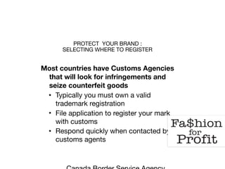 PROTECT YOUR BRAND : 
SELECTING WHERE TO REGISTER
Most countries have Customs Agencies
that will look for infringements and
seize counterfeit goods
• Typically you must own a valid
trademark registration 

• File application to register your mark
with customs

• Respond quickly when contacted by
customs agents

 