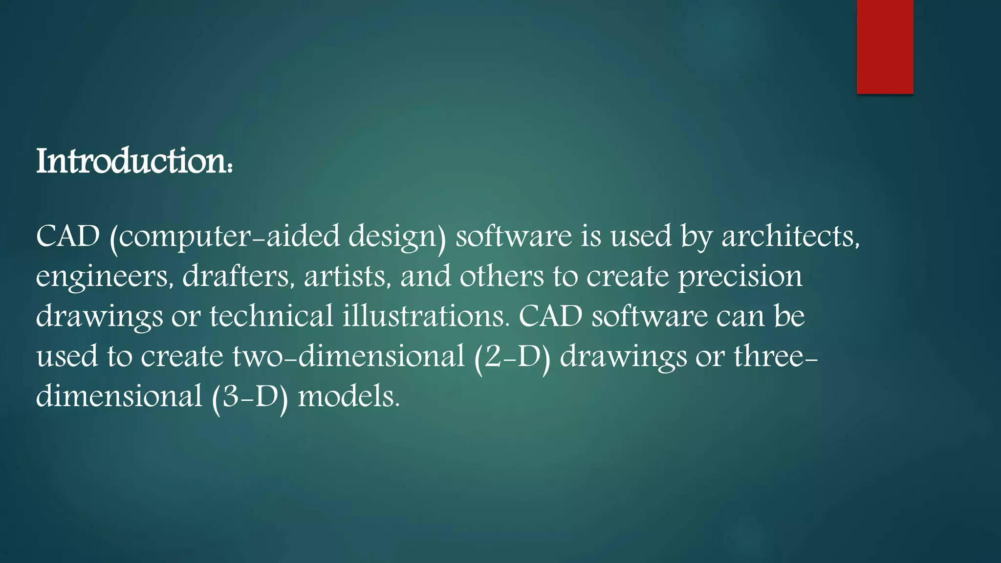 Introduction:
CAD (computer-aided design) software is used by architects,
engineers, drafters, artists, and others to create precision
drawings or technical illustrations. CAD software can be
used to create two-dimensional (2-D) drawings or three-
dimensional (3-D) models.