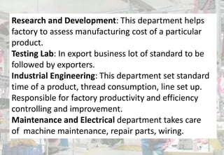 Research and Development: This department helps
factory to assess manufacturing cost of a particular
product.
Testing Lab: In export business lot of standard to be
followed by exporters.
Industrial Engineering: This department set standard
time of a product, thread consumption, line set up.
Responsible for factory productivity and efficiency
controlling and improvement.
Maintenance and Electrical department takes care
of machine maintenance, repair parts, wiring.
 