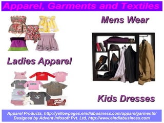 Apparel Products, http://yellowpages.eindiabusiness.com/apparelgarments/
Designed by Advent Infosoft Pvt. Ltd, http://www.eindiabusiness.com
Ladies ApparelLadies Apparel
Kids DressesKids Dresses
Mens WearMens Wear
 