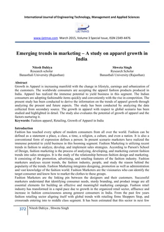 International Journal of Engineering Technology, Management and Applied Sciences
www.ijetmas.com March 2015, Volume 3 Special Issue, ISSN 2349-4476
372 Nitesh Dahiya , Shweta Singh
Emerging trends in marketing – A study on apparel growth in
India.
Nitesh Dahiya Shweta Singh
Research scholar Research Scholar
Banasthali University (Rajasthan) Banasthali University (Rajasthan)
Abstract
Growth in Apparel is increasing manifold with the change in lifestyle, earnings and urbanization of
the customers. The worldwide consumers are accepting the apparel fashion products produced in
India. Apparel has realized the immense potential to yield business in this segment. The Indian
consumers are adopting fashionable items quickly and conveniently with the rise in competition. The
present study has been conducted to derive the information on the trends of apparel growth through
analyzing the present and future aspects. The study has been conducted by analyzing the data
collected from secondary source. The growth in apparel with respect to global scenario has been
studied and highlighted in detail. The study also evaluates the potential of growth of apparel and the
factors nurturing it.
Keywords: Fashion apparel, Retailing, Growth of Apparel in India
Introduction
Fashion has touched every sphere of modern consumers from all over the world. Fashion can be
defined as a statement a place, a class, a time, a religion, a culture, and even a nation. It is also a
conventional form of expression defines a person. In present scenario marketers have realized the
immense potential to yield business in this booming segment. Fashion Marketing is utilizing recent
trends in fashion to analyze, develop, and implement sales strategies. According to Parson's School
of Design, fashion marketing is the process of analyzing, developing, and marketing current fashion
trends into sales strategies. It is the study of the relationship between fashion design and marketing.
It consisting of the promotion, advertising, and retailing features of the fashion industry. Fashion
marketers analyses recent trends, the fashion industry, people, and study the reason behind the
popularity of the trends. Fashion Marketing integrates designing, promotion as well as administration
and vast knowledge of the fashion world. Fashion Marketers are the visionaries who can identify the
target consumer and know how to market the clothes to these groups.
Fashion Marketers are the linking pin between the designers and their customers. Successful
marketers understand that identifying consumer needs, sturdy branding, and product image are all
essential elements for building an effective and meaningful marketing campaign. Fashion retail
industry has transformed in a rapid pace due to growth in the organized retail sector, affluence and
increase in fashion consciousness among gennext consumers in India. From the past few years
fashion retailing sector aligning itself with global trends with retailing firms Shoppers Stop, and
crossroads entering into to middle class segment. It has been estimated that this sector in next few
 