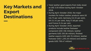 Key Markets and
Export
Destinations
Total leather good exports from India stood
at US$ 3.05 billion during April-October
2018.
During April-October 2018, the major
markets for Indian leather products were US
(16.73 per cent), Germany (12.31 per cent),
UK (11.41 per cent), Italy (7.48 per cent),
and France (5.54 per cent.
During April-October 2018, exported
products include leather footwear
component (US$ 196 million), leather
garments (US$ 295.06 million), finished
leather exports (US$ 466.76 million), leather
footwear (US$ 1,293.20 million) and leather
goods (US$ 799.47 million)
 