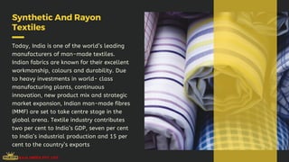 Synthetic And Rayon
Textiles
Today, India is one of the world’s leading
manufacturers of man-made textiles.
Indian fabrics are known for their excellent
workmanship, colours and durability. Due
to heavy investments in world- class
manufacturing plants, continuous
innovation, new product mix and strategic
market expansion, Indian man-made fibres
(MMF) are set to take centre stage in the
global arena. Textile industry contributes
two per cent to India’s GDP, seven per cent
to India’s industrial production and 15 per
cent to the country’s exports
 