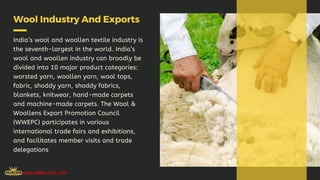 Wool Industry And Exports
India’s wool and woollen textile industry is
the seventh-largest in the world. India’s
wool and woollen industry can broadly be
divided into 10 major product categories:
worsted yarn, woollen yarn, wool tops,
fabric, shoddy yarn, shoddy fabrics,
blankets, knitwear, hand-made carpets
and machine-made carpets. The Wool &
Woollens Export Promotion Council
(WWEPC) participates in various
international trade fairs and exhibitions,
and facilitates member visits and trade
delegations
 