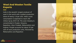 Wool And Woolen Textile
Exports
India is the seventh-largest producer of
wool in the world with a global production
share of nearly 1.8 per cent. India’s wool
consumption is expected to reach 260
million kg by 2019–20. The wool industry is
concentrated in Punjab, Haryana,
Rajasthan, Uttar Pradesh, Maharashtra and
Gujarat. Punjab accounts for about 35 per
cent of wool production units, followed by
Maharashtra and Rajasthan
 