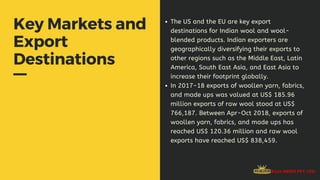 Key Markets and
Export
Destinations
The US and the EU are key export
destinations for Indian wool and wool-
blended products. Indian exporters are
geographically diversifying their exports to
other regions such as the Middle East, Latin
America, South East Asia, and East Asia to
increase their footprint globally.
In 2017-18 exports of woollen yarn, fabrics,
and made ups was valued at US$ 185.96
million exports of raw wool stood at US$
766,187. Between Apr-Oct 2018, exports of
woollen yarn, fabrics, and made ups has
reached US$ 120.36 million and raw wool
exports have reached US$ 838,459.
 