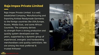 Raja Impex Private Limited
Raja Impex Private Limited  is a well
established Company, Manufacturing and
Exporting Knitted Readymade Garments
to the foreign countries like USA,Europe,
Russia, Middle East, and some African
Countries. The company derives
its strength from a strong production and
quality system developed over the
years, supported by a dynamic group of
experienced, energetic and hardworking
merchandisers and quality controllers. We
are among the most preferred &
trusted Knitwear
 